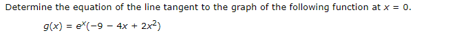 Determine the equation of the line tangent to the graph of the following function at x = 0.
g(x) e(-9 4x + 2x2)
