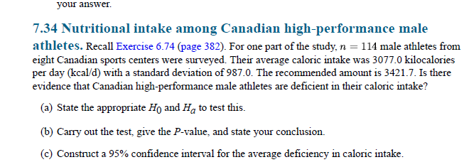 your answer.
7.34 Nutritional intake among Canadian high-performance male
athletes. Recall Exercise 6.74 (page 382). For one part of the study, n = 114 male athletes from
eight Canadian sports centers were surveyed. Their average caloric intake was 3077.0 kilocalories
per day (kcal/d) with a standard deviation of 987.0. The recommended amount is 3421.7. Is there
evidence that Canadian high-performance male athletes are deficient in their caloric intake?
(a) State the appropriate Ho and Ha to test this.
(b) Carry out the test, give the P-value, and state your conclusion.
(c) Construct a 95% confidence interval for the average deficiency in caloric intake.
