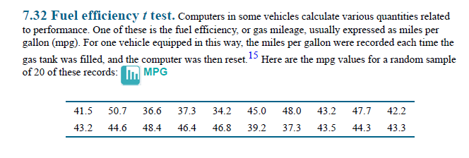 7.32 Fuel efficiency t test. Computers in some vehicles calculate various quantities related
to performance. One of these is the fuel efficiency, or gas mileage, usually expressed as miles per
gallon (mpg). For one vehicle equipped in this way, the miles per gallon were recorded each time the
gas tank was filled, and the computer was then reset. Here are the mpg values for a random sample
of 20 of these records:
MPG
41.5
50.7
36.6
37.3
34.2
45.0
48.0
43.2
47.7
42.2
43.2
44.6
48.4
46.4
46.8
39.2
37.3
43.5
44.3
43.3
