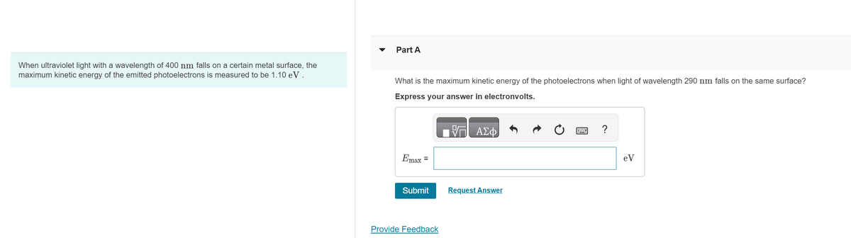 When ultraviolet light with a wavelength of 400 nm falls on a certain metal surface, the
maximum kinetic energy of the emitted photoelectrons is measured to be 1.10 eV.
Part A
What is the maximum kinetic energy of the photoelectrons when light of wavelength 290 nm falls on the same surface?
Express your answer in electronvolts.
節
ΑΣΦ
Emax =
Submit
Request Answer
Provide Feedback
?
eV