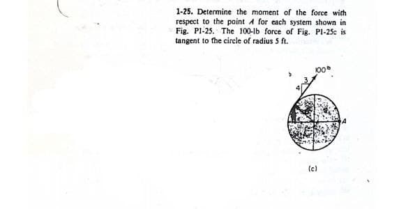 1-25. Determine the moment of the force with
respect to the point A for each system shown in
Fig. P1-25. The 100-lb force of Fig. Pl-25c is
tangent to the circle of radius 5 ft.
(c)