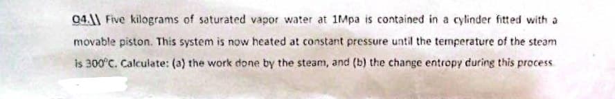 04. Five kilograms of saturated vapor water at 1Mpa is contained in a cylinder fitted with a
movable piston. This system is now heated at constant pressure until the temperature of the steam
is 300°C. Calculate: (a) the work done by the steam, and (b) the change entropy during this process.