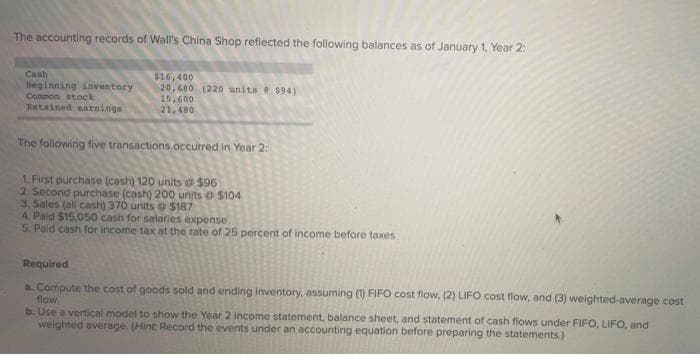 The accounting records of Wall's China Shop reflected the following balances as of January 1, Year 2:
Cash
$16,400
Beginning inventory
Common stock
20,680 (220 units $94)
15,600
Retained earnings
21,480
The following five transactions occurred in Year 2:
1. First purchase (cash) 120 units @ $96
2. Second purchase (cash) 200 units o $104
3. Sales (all cash) 370 units @ $187
4. Paid $15,050 cash for salaries expense
5. Paid cash for income tax at the rate of 25 percent of income before taxes
Required
a. Compute the cost of goods sold and ending inventory, assuming (1) FIFO cost flow, (2) LIFO cost flow, and (3) weighted average cost
flow
b. Use a vertical model to show the Year 2 income statement, balance sheet, and statement of cash flows under FIFO, LIFO, and
weighted average. (Hint: Record the events under an accounting equation before preparing the statements.)