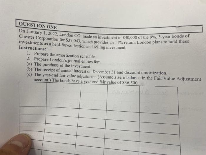 QUESTION ONE
On January 1, 2022, London CO. made an investment in $40,000 of the 9%, 5-year bonds of
Chester Corporation for $37,043, which provides an 11% return. London plans to hold these
investments as a held-for-collection and selling investment.
Instructions:
1. Prepare the amortization schedule.
2. Prepare London's journal entries for:
(a) The purchase of the investment.
(b) The receipt of annual interest on December 31 and discount amortization.,
(c) The year-end fair value adjustment. (Assume a zero balance in the Fair Value Adjustment
account.) The bonds have a year-end fair value of $36,500.