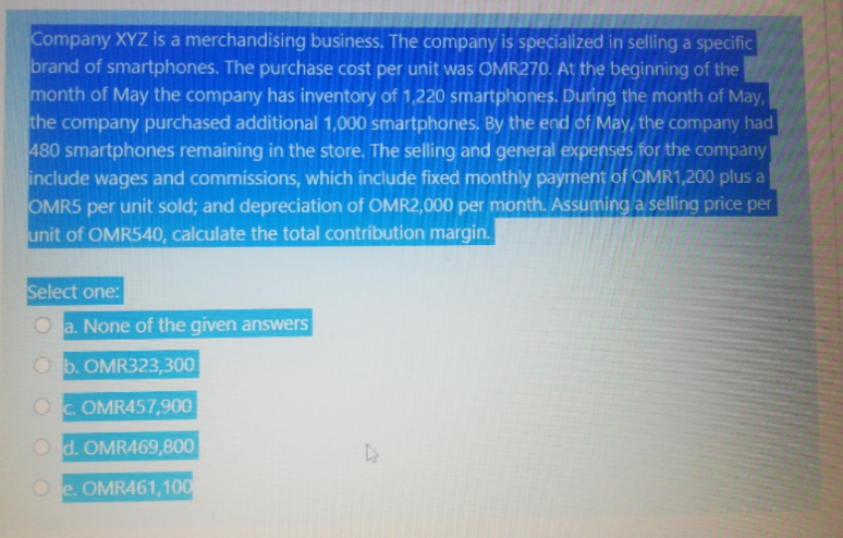 Company XYZ is a merchandising business. The company is specialized in selling a specific
brand of smartphones. The purchase cost per unit was OMR270. At the beginning of the
month of May the company has inventory of 1,220 smartphones. During the month of May,
the company purchased additional 1,000 smartphones. By the end of May, the company had
480 smartphones remaining in the store. The selling and general expenses for the company
include wages and commissions, which include fixed monthly payment of OMR1,200 plus a
OMR5 per unit sold; and depreciation of OMR2,000 per month. Assuming a selling price per
unit of OMR540, calculate the total contribution margin.
Select one:
O a. None of the given answers
O b. OMR323,300
OC OMR457,900
O d. OMR469,800
O e. OMR461,100
