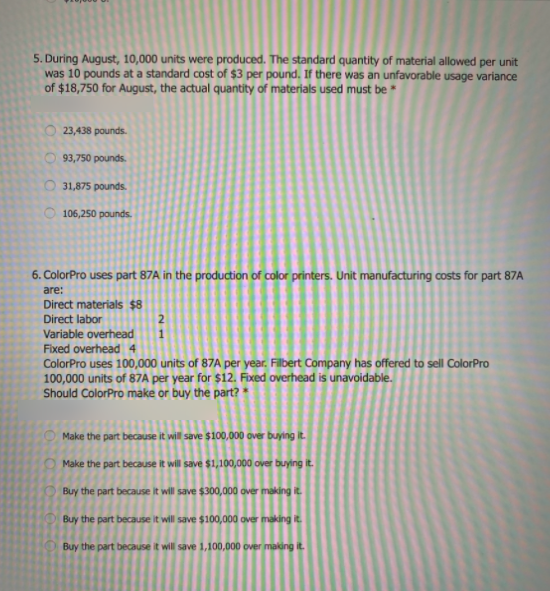 5. During August, 10,000 units were produced. The standard quantity of material allowed per unit
was 10 pounds at a standard cost of $3 per pound. If there was an unfavorable usage variance
of $18,750 for August, the actual quantity of materials used must be *
O 23,438 pounds.
O 93,750 pounds.
O 31,875 pounds.
O 106,250 pounds.
6. ColorPro uses part 87A in the production of color printers. Unit manufacturing costs for part 87A
are:
Direct materials $8
Direct labor
Variable overhead
Fixed overhead 4
ColorPro uses 100,000 units of 87A per year. Filbert Company has offered to sell ColorPro
100,000 units of 87A per year for $12. Fixed overhead is unavoidable.
Should ColorPro make or buy the part? *
2
Make the part because it will save $100,000 over buying it.
O Make the part because it will save $1,100,000 over buying it.
Buy the part because it will save $300,000 over making it.
Buy the part because it will save $100,000 over making it.
Buy the part because it will save 1,100,000 over making it.
OOO O
