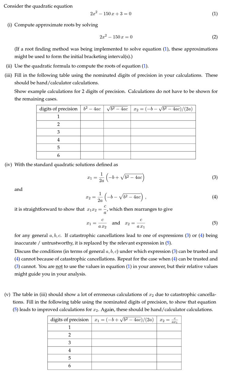 Consider the quadratic equation
2x2 150x+3=0
(i) Compute approximate roots by solving
2x²-150x = 0
(1)
(2)
(If a root finding method was being implemented to solve equation (1), these approximations
might be used to form the initial bracketing interval(s).)
(ii) Use the quadratic formula to compute the roots of equation (1).
(iii) Fill in the following table using the nominated digits of precision in your calculations. These
should be hand/calculator calculations.
Show example calculations for 2 digits of precision. Calculations do not have to be shown for
the remaining cases.
digits of precision 62-4ac √b2-4ac | x2 = (-b-√√b2-4ac)/(2a)
1
2
3
4
5
6
(iv) With the standard quadratic solutions defined as
1
x1 =
-b+ √√b2-4ac
2a
and
1
x2
2a
(-b-
it is straightforward to show that x1x2 =
'
- √b² - 4ac)
which then rearranges to give
(3)
(4)
C
x1
and x2
ax2
C
а х1
for any general a, b, c. If catastrophic cancellations lead to one of expressions (3) or (4) being
inaccurate untrustworthy, it is replaced by the relevant expression in (5).
Discuss the conditions (in terms of general a, b, c) under which expression (3) can be trusted and
(4) cannot because of catastrophic cancellations. Repeat for the case when (4) can be trusted and
(3) cannot. You are not to use the values in equation (1) in your answer, but their relative values
might guide you in your analysis.
(v) The table in (iii) should show a lot of erroneous calculations of x2 due to catastrophic cancella-
tions. Fill in the following table using the nominated digits of precision, to show that equation
(5) leads to improved calculations for x2. Again, these should be hand/calculator calculations.
digits of precision | x₁ = (-b+√b2-4ac)/(2a) | x2 =
ax1
1
2
3
4
5
6