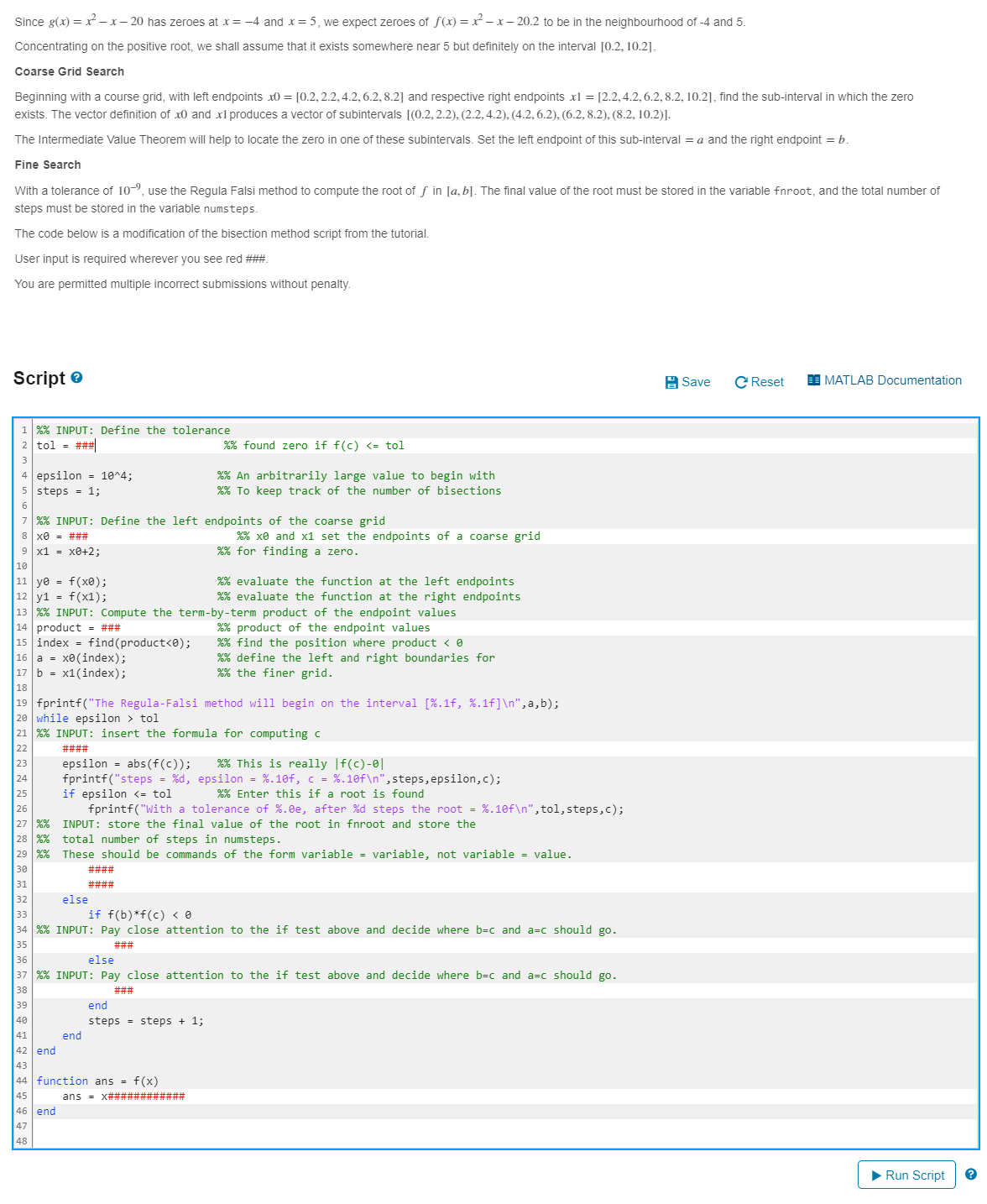 Since g(x) = x²-x-20 has zeroes at x= -4 and x = 5, we expect zeroes of f(x) = x²-x-20.2 to be in the neighbourhood of -4 and 5.
Concentrating on the positive root, we shall assume that it exists somewhere near 5 but definitely on the interval [0.2, 10.2].
Coarse Grid Search
Beginning with a course grid, with left endpoints x0 = [0.2, 2.2, 4.2, 6.2, 8.2] and respective right endpoints x1 = [2.2, 4.2, 6.2, 8.2, 10.2], find the sub-interval in which the zero
exists. The vector definition of x and x1 produces a vector of subintervals [(0.2, 2.2), (2.2, 4.2), (4.2, 6.2), (6.2, 8.2), (8.2, 10.2)].
The Intermediate Value Theorem will help to locate the zero in one of these subintervals. Set the left endpoint of this sub-interval = a and the right endpoint = b.
Fine Search
With a tolerance of 10-⁹, use the Regula Falsi method to compute the root of ƒ in [a, b]. The final value of the root must be stored in the variable fnroot, and the total number of
steps must be stored in the variable numsteps.
The code below is a modification of the bisection method script from the tutorial.
User input is required wherever you see red ###.
You are permitted multiple incorrect submissions without penalty.
Script
1 %% INPUT: Define the tolerance
2 tol = ###
4 epsilon = 10^4;
steps = 1;
6
%% found zero if f(c) <= tol
%% An arbitrarily large value to begin with
%% To keep track of the number of bisections
7 %% INPUT: Define the left endpoints of the coarse grid
8 x0 = ###
9 x1 = x0+2;
10
11 ye
f(x0);
12 y1 = f(x1);
%% x and x1 set the endpoints of a coarse grid
%% for finding a zero.
%% evaluate the function at the left endpoints
%% evaluate the function at the right endpoints
13 %% INPUT: Compute the term-by-term product of the endpoint values
14 product = ###
15 index find (product<0);
16 a = x0(index);
17 b x1(index);
18
%% product of the endpoint values
%% find the position where product < 0
%% define the left and right boundaries for
%% the finer grid.
19 fprintf("The Regula-Falsi method will begin on the interval [%.1f, %.1f]\n",a,b);
20 while epsilon > tol
21 %% INPUT: insert the formula for computing c
%% This is really |f(c)-0|
fprintf("steps = %d, epsilon = %.10f, c = %.10f\n", steps, epsilon,c);
%% Enter this if a root is found
22
####
23
epsilon = abs(f(c));
24
25
if epsilon <= tol
26
27 %%
28 %%
total number of steps in numsteps.
fprintf("With a tolerance of %.0e, after %d steps the root = %.10f\n", tol, steps,c);
INPUT: store the final value of the root in fnroot and store the
29 % % These should be commands of the form variable = variable, not variable = value.
30
31
else
33
####
####
if f(b)*f(c) < 0
34 %% INPUT: Pay close attention to the if test above and decide where b=c and a=c should go.
35
36
###
else
37 %% INPUT: Pay close attention to the if test above and decide where b=c and a=c should go.
38
39
40
41
end
42 end
43
44
###
end
steps steps + 1;
function ans = f(x)
46 end
ans = x############
47
48
Save
CReset
MATLAB Documentation
► Run Script
?