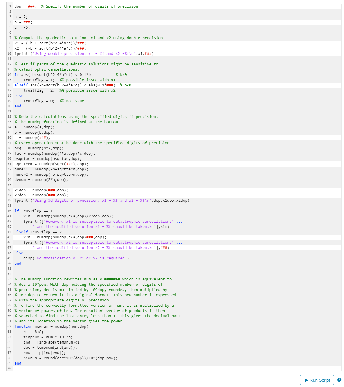 1 dop = ###; % Specify the number of digits of precision.
a = 2;
b = ###;
5 C-5;
6
7 % Compute the quadratic solutions x1 and x2 using double precision.
8 x1
(b+ sqrt(b^2-4*a*c))/###;
9 x2 (-b sqrt(b^2-4*a*c))/###;
10 fprintf('Using double precision, x1 = %f and x2 = %f\n',x1,###)
11
12 % Test if parts of the quadratic solutions might be sensitive to
13 % catastrophic cancellations.
14 if abs(-b+sqrt(b^2-4*a*c)) < 0.1*b
15
trust flag = 1; %% possible issue with x1
% b>0
16 elseif abs(-b-sqrt(b^2-4*a*c)) < abs(0.1*###) % b<0
17
18 else
19
20 end
21
trustflag = 2; %% possible issue with x2
trustflag = 0; %% no issue
22 % Redo the calculations using the specified digits if precision.
23 % The numdop function is defined at the bottom.
24 a
numdop(a, dop);
25 bnumdop (b,dop);
26 c = numdop(###);
27 % Every operation must be done with the specified digits of precision.
28 bsq numdop(b^2, dop);
29 fac numdop (numdop (4*a, dop) *c, dop);
30 bsqmfac = numdop (bsq-fac, dop);
31 sqrtterm = numdop(sqrt(###), dop);
32 numer1 = numdop(-b+sqrtterm, dop);
33 numer2numdop(-b-sqrtterm, dop);
34 denom numdop (2*a, dop);
35
36 x1dop numdop (###, dop);
37 x2dop
numdop (###, dop);
38 fprintf('Using %d digits of precision, x1 = %f and x2 = %f\n', dop, x1dop,x2dop)
39
40 if trustflag == 1
41
42
43
x1m numdop (numdop (c/a, dop)/x2dop, dop);
fprintf(['However, x1 is susceptible to catastrophic cancellations' ...
and the modified solution x1 = %f should be taken.\n'],x1m)
44 elseif trustflag == 2
45
46
47
48
else
49
50 end
x2m = numdop (numdop (c/a, dop) ###, dop);
fprintf(['However, x2 is susceptible to catastrophic cancellations' ...
and the modified solution x2 = %f should be taken.\n'], ###)
disp('No modification of x1 or x2 is required')
51
52
53 % The numdop function rewrites num as 0.#####e# which is equivalent to
54 % dec x 10^pow. With dop holding the specified number of digits of
55 % precision, dec is multiplied by 10^dop, rounded, then mutiplied by
56 % 10^-dop to return it its original format. This new number is expressed
57 % with the appropriate digits of precision.
58 % To find the correctly formatted version of num, it is multiplied by a
59 % vector of powers of ten. The resultant vector of products is then
60 % searched to find the last entry less than 1. This gives the decimal part
61 % and its location in the vector gives the power.
62 function newnum = numdop (num, dop)
63
p = -8:8;
64
tempnum num * 10.^p;
65
ind find (abs (tempnum)<1);
66
dec = tempnum(ind (end));
67
pow = -p(ind(end));
68
newnum = round(dec*10^(dop))/10^(dop-pow);
69 end
70
► Run Script ?