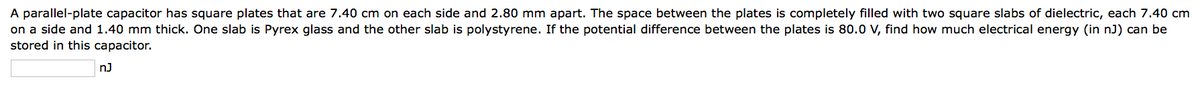 A parallel-plate capacitor has square plates that are 7.40 cm on each side and 2.80 mm apart. The space between the plates is completely filled with two square slabs of dielectric, each 7.40 cm
on a side and 1.40 mm thick. One slab is Pyrex glass and the other slab is polystyrene. If the potential difference between the plates is 80.0 V, find how much electrical energy (in nJ) can be
stored in this capacitor.
nJ