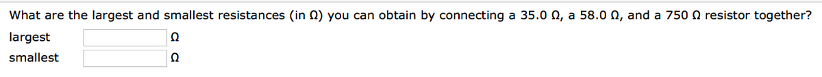 What are the largest and smallest resistances (in ) you can obtain by connecting a 35.0 , a 58.0 , and a 750 resistor together?
largest
smallest
Q
Ω