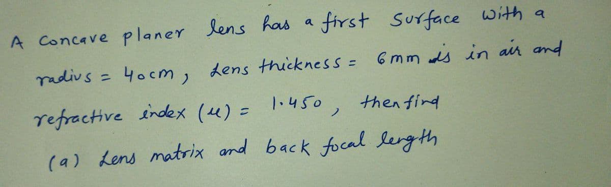 A Concave planer lens has a first Surface with a
radivs = 4ocm, Lens thickness = 6mm ds in ain and
%3D
%3D
refractive index (4) = 1.450,
then find
%D
(a) Lens matrix and back focal lerg th
