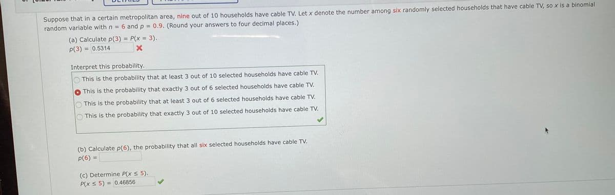 Suppose that in a certain metropolitan area, nine out of 10 households have cable TV. Let x denote the number among six randomly selected households that have cable TV, so x is a binomial
random variable with n
6 and p = 0.9. (Round your answers to four decimal places.)
%3D
(a) Calculate p(3) = P(x = 3).
%3D
p(3) = 0.5314
%3D
Interpret this probability.
This is the probability that at least 3 out of 10 selected households have cable TV.
This is the probability that exactly 3 out of 6 selected households have cable TV.
This is the probability that at least 3 out of 6 selected households have cable TV.
This is the probability that exactly 3 out of 10 selected households have cable TV.
(b) Calculate p(6), the probability that all six selected households have cable TV.
p(6) =
(c) Determine P(x < 5).
P(x < 5) = 0.46856
