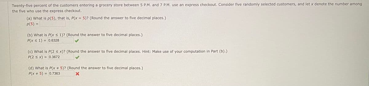 Twenty-five percent of the customers entering a grocery store between 5 P.M. and 7 P.M. use an express checkout. Consider five randomly selected customers, and let x denote the number among
the five who use the express checkout.
(a) What is p(5), that is, P(x = 5)? (Round the answer to five decimal places.)
p(5) =
(b) What is P(x < 1)? (Round the answer to five decimal places.)
P(x < 1) = 0.6328
(c) What is P(2 < x)? (Round the answer to five decimal places. Hint: Make use of your computation in Part (b).)
P(2 < x) = 0.3672
(d) What is P(x # 5)? (Round the answer to five decimal places.)
P(x + 5) = 0.7363
