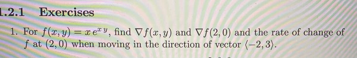 1.2.1 Exercises
1. For f(x, y) = xey, find Vf(x, y) and Vf (2,0) and the rate of change of
ƒ at (2,0) when moving in the direction of vector (−2,3).