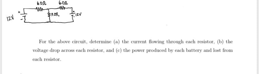 12V
6.05 6.02
un
WWW
23.01
For the above circuit, determine (a) the current flowing through each resistor, (b) the
voltage drop across each resistor, and (c) the power produced by each battery and lost from
each resistor.