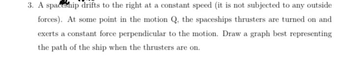 3. A spaceship drifts to the right at a constant speed (it is not subjected to any outside
forces). At some point in the motion Q, the spaceships thrusters are turned on and
exerts a constant force perpendicular to the motion. Draw a graph best representing
the path of the ship when the thrusters are on.