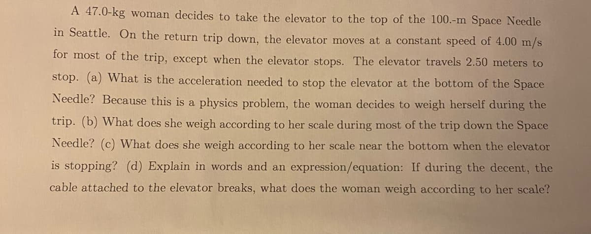 A 47.0-kg woman decides to take the elevator to the top of the 100.-m Space Needle
in Seattle. On the return trip down, the elevator moves at a constant speed of 4.00 m/s
for most of the trip, except when the elevator stops. The elevator travels 2.50 meters to
stop. (a) What is the acceleration needed to stop the elevator at the bottom of the Space
Needle? Because this is a physics problem, the woman decides to weigh herself during the
trip. (b) What does she weigh according to her scale during most of the trip down the Space
Needle? (c) What does she weigh according to her scale near the bottom when the elevator
is stopping? (d) Explain in words and an expression/equation: If during the decent, the
cable attached to the elevator breaks, what does the woman weigh according to her scale?