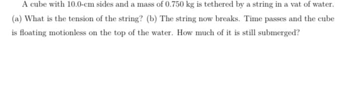 A cube with 10.0-cm sides and a mass of 0.750 kg is tethered by a string in a vat of water.
(a) What is the tension of the string? (b) The string now breaks. Time passes and the cube
is floating motionless on the top of the water. How much of it is still submerged?