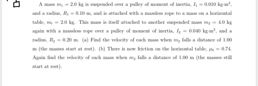 A mass m₁ = 2.0 kg is suspended over a pulley of moment of inertia, I₁ = 0.010 kg-m²,
and a radius, R₁ = 0.10 m, and is attached with a massless rope to a mass on a horizontal
table, m₁ = 2.0 kg. This mass is itself attached to another suspended mass m₂ = 4.0 kg
again with a massless rope over a pulley of moment of inertia, I₂ = 0.040 kg-m², and a
radius, R₂ = 0.20 m. (a) Find the velocity of each mass when my falls a distance of 1.00
m (the masses start at rest). (b) There is now friction on the horizontal table, µ = 0.74.
Again find the velocity of each mass when my falls a distance of 1.00 m (the masses still
start at rest).