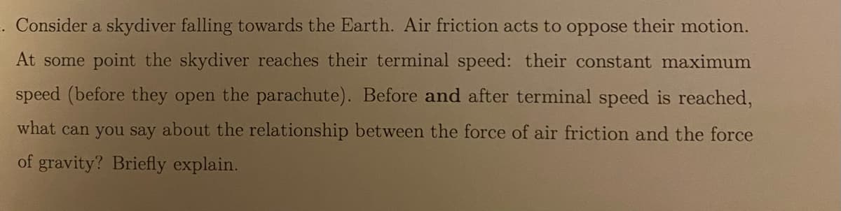 =.
Consider a skydiver falling towards the Earth. Air friction acts to oppose their motion.
At some point the skydiver reaches their terminal speed: their constant maximum
speed (before they open the parachute). Before and after terminal speed is reached,
what can you say about the relationship between the force of air friction and the force
of gravity? Briefly explain.