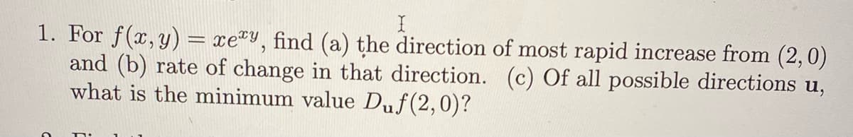 1. For f(x, y) = xey, find (a) the direction of most rapid increase from (2,0)
and (b) rate of change in that direction. (c) Of all possible directions u,
what is the minimum value Duf(2,0)?