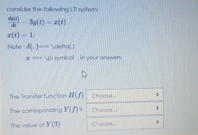 consider the following LTI system:
dy) - 3y(t) = 1(t)
%3D
dt
r(t) = 1;
%3D
Note : 8(.)=== \delta(.)
T === \pi symbol in your answers
The Transfer function H(f) Choose...
The corresponding Y(f) is Choose...
The value of Y(3)
Choose.
