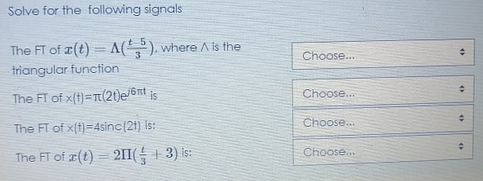 Solve for the following signals
The FT of z(t) = A(), where A is the
Choose.
triangular function
Choose..
The FT of x(t)=(21)e/6rt is
Choose..
The FT of x(t)=4sinc(21) is:
Choose.
The FT of r(t) = 21I( + 3) is:
