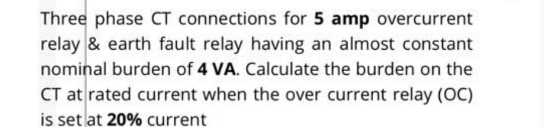 Three phase CT connections for 5 amp overcurrent
relay & earth fault relay having an almost constant
nominal burden of 4 VA. Calculate the burden on the
CT at rated current when the over current relay (OC)
is set at 20% current
