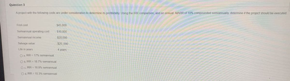 Question 3
A project with the following costs are under consideration to determine its profitability. Using the IRR comparison, and an annual MARR of 10% compounded semiannually, determine if the project should be executed
First cost
$45,000
Semiannual operating cost
$10,000
Semiannual income
$20,000
Salvage value
$20,000
Life in years
4 years
Oa. IRR = 17% semiannual
Ob. IRR= 18.7% semiannual
O IRR = 16.9% semiannual
Od. IRR 15.3% semiannual