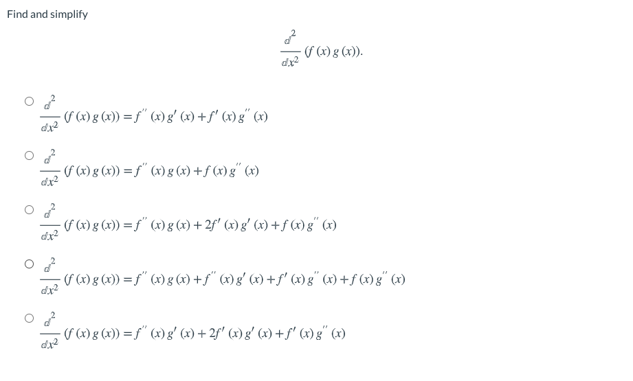 Find and simplify
f (x) g (x)).
dx2
(f (x) g (x)) = f" (x) g' (x) +f' (x) g" (x)
(f (x) g (x)) = f" (x) g (x) +f (x) g" (x)
(f (x) g (x)) = f" (x) g (x) + 2f' (x) g' (x) +f (x)g" (x)
dr2
(F (x) g (x)) = f" (x) g (x) +f" (x) g' (x) +f' (x) g" (x) +f (x)g" (x)
(f (x) g (x)) = f" (x) g' (x) + 2f' (x) g' (x) +f' (x) g" (x)
