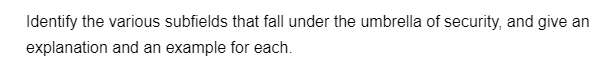 Identify the various subfields that fall under the umbrella of security, and give an
explanation and an example for each.