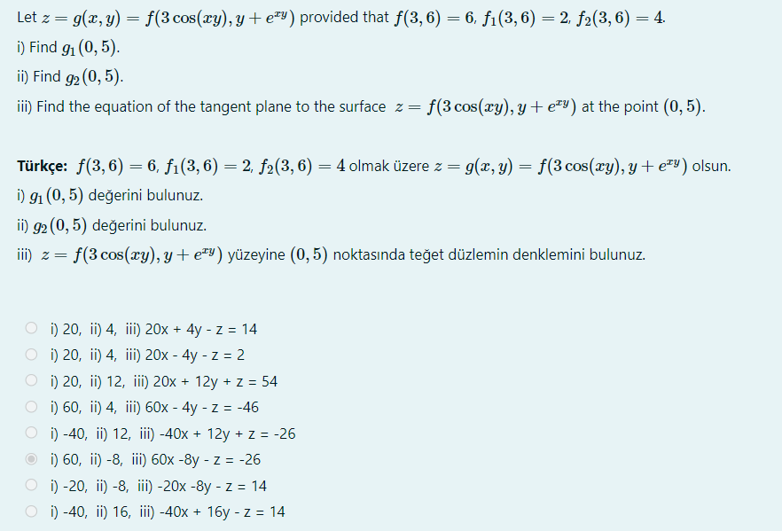 Let z = g(x, y)
f(3 cos(xy), y + e=Y) provided that f(3,6) = 6, f1(3, 6) = 2, f2(3, 6) = 4.
i) Find 91 (0, 5).
ii) Find g2 (0, 5).
iii) Find the equation of the tangent plane to the surface z = f(3 cos(xy), y + e=Y) at the point (0, 5).
Türkçe: f(3, 6) = 6, f1(3, 6) = 2, f2(3, 6) = 4 olmak üzere z = g(x, y) = f(3 cos(xy), y + ey) olsun.
i) 91 (0, 5) değerini bulunuz.
ii) g2 (0, 5) değerini bulunuz.
f(3 cos(xy), y+ e™y) yüzeyine (0, 5) noktasında teğet düzlemin denklemini bulunuz.
i) 20, ii) 4, iii) 20x + 4y - z = 14
i) 20, ii) 4, iii) 20x - 4y - z = 2
O i) 20, ii) 12, iii) 20x + 12y + z = 54
i) 60, ii) 4, iii) 60x - 4y - z = -46
i) -40, ii) 12, iii) -40x + 12y + z = -26
i) 60, ii) -8, iii) 60x -8y - z = -26
O i) -20, ii) -8, iii) -20x -8y - z = 14
i) -40, ii) 16, ii) -40x + 16y - z = 14
