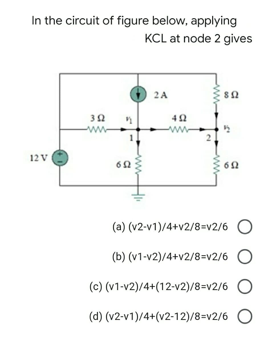 In the circuit of figure below, applying
KCL at node 2 gives
2 A
ww
ww
12 V
6Ω
(a) (v2-v1)/4+v2/8=v2/6 O
(b) (v1-v2)/4+v2/8=v2/6 O
(c) (v1-v2)/4+(12-v2)/8=v2/6 O
(d) (v2-v1)/4+(v2-12)/8=v2/6 O
2.
