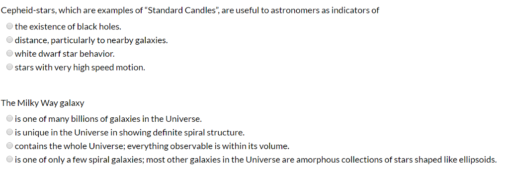 Cepheid-stars, which are examples of "Standard Candles", are useful to astronomers as indicators of
the existence of black holes.
distance, particularly to nearby galaxies.
white dwarf star behavior.
stars with very high speed motion.
The Milky Way galaxy
is one of many billions of galaxies in the Universe.
is unique in the Universe in showing definite spiral structure.
contains the whole Universe; everything observable is within its volume.
is one of only a few spiral galaxies; most other galaxies in the Universe are amorphous collections of stars shaped like ellipsoids.