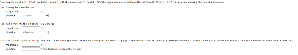 Two charges, +6 μC and +17 μC, are fixed 1 m apart, with the second one to the right. Find the magnitude and direction of the net force (in N) on a -9 nC charge when placed at the following locations.
(a) halfway between the two
magnitude
direction
---Select---
N
(b) half a meter to the left of the +6 μC charge
N
magnitude
direction
---Select---
(c) half a meter above the +17 µC charge in a direction perpendicular to the line joining the two fixed charges (Assume this line is the x-axis with the +x-direction toward the right. Indicate the direction of the force in degrees counterclockwise from the +x-axis.)
magnitude
N
direction
counterclockwise from the +x-axis