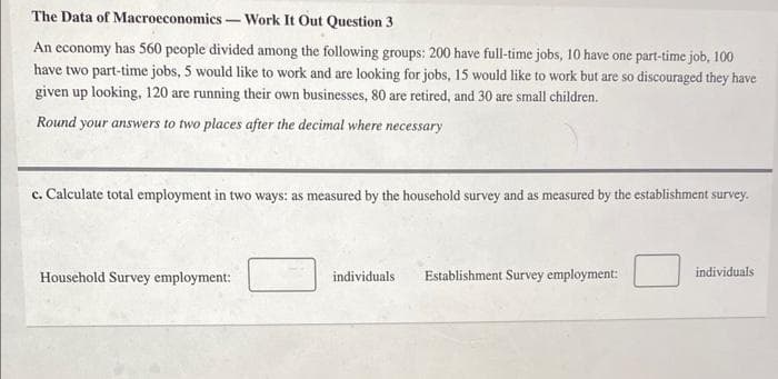 The Data of Macroeconomics - -Work It Out Question 3
An economy has 560 people divided among the following groups: 200 have full-time jobs, 10 have one part-time job, 100
have two part-time jobs, 5 would like to work and are looking for jobs, 15 would like to work but are so discouraged they have
given up looking, 120 are running their own businesses, 80 are retired, and 30 are small children.
Round your answers to two places after the decimal where necessary
c. Calculate total employment in two ways: as measured by the household survey and as measured by the establishment survey.
Household Survey employment:
individuals
Establishment Survey employment:
individuals