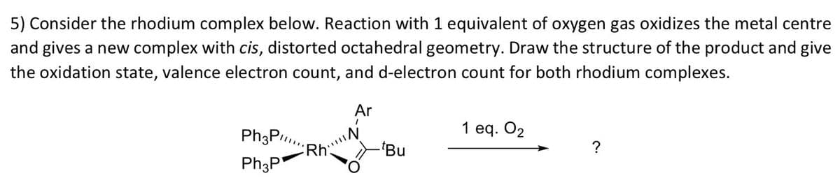 5) Consider the rhodium complex below. Reaction with 1 equivalent of oxygen gas oxidizes the metal centre
and gives a new complex with cis, distorted octahedral geometry. Draw the structure of the product and give
the oxidation state, valence electron count, and d-electron count for both rhodium complexes.
Ar
1 eq. O2
Ph3P.
Rh
Ph3P
-"Bu
?
