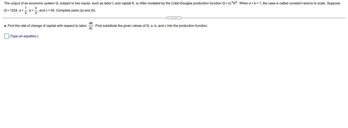 The output of an economic system Q, subject to two inputs, such as labor L and capital K, is often modeled by the Cobb-Douglas production function Q = CL K°. When a + b = 1, the case is called constant returns to scale. Suppose
1
4
Q= 1224, a =
b ==, and c= 40. Complete parts (a) and (b).
.....
dK
First substitute the given values of Q, a, b, and c into the production function.
dL
a. Find the rate of change of capital with respect to labor,
(Type an equation.)
