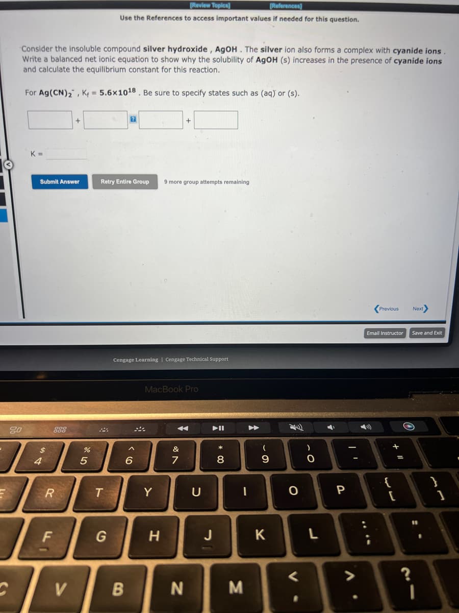 Consider the insoluble compound silver hydroxide, AgOH. The silver ion also forms a complex with cyanide ions.
Write a balanced net ionic equation to show why the solubility of AgOH (s) increases in the presence of cyanide ions
and calculate the equilibrium constant for this reaction.
For Ag(CN)₂, K = 5.6x10¹8. Be sure to specify states such as (aq) or (s).
80
K =
Submit Answer
$
4
R
F
+
V
%
5
[Review Topics]
[References]
Use the References to access important values if needed for this question.
T
Retry Entire Group 9 more group attempts remaining
G
Cengage Learning | Cengage Technical Support
6
B
MacBook Pro
Y
+
H
&
7
N
U
J
* 00
8
-
M
(
9
K
O
<
)
O
L
4
P
A
Previous Next>
Email Instructor
{
+ "1
[
21
Save and Exit
}
1