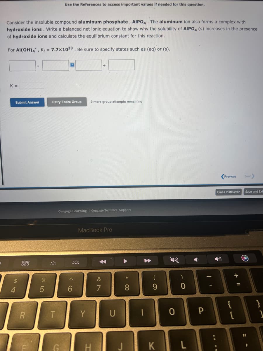 2
Consider the insoluble compound aluminum phosphate, AIPO4. The aluminum ion also forms a complex with
hydroxide ions. Write a balanced net ionic equation to show why the solubility of AIPO4 (s) increases in the presence
of hydroxide ions and calculate the equilibrium constant for this reaction.
For Al(OH)4, K₁= 7.7x1033. Be sure to specify states such as (aq) or (s).
K=
Submit Answer
54
$
R
%
5
Use the References to access important values if needed for this question.
T
?
Retry Entire Group 9 more group attempts remaining
Cengage Learning | Cengage Technical Support
A
6
MacBook Pro
Y
H
&
1
U
-
A
*
8
1
A
(
9
)
0
0 P
K L
Previous
Email Instructor
{
[
+ 11
=
Next
Save and Ex
}