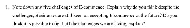 1. Note down any five challenges of E-commence. Explain why do you think despite the
challenges, Businesses are still keen on accepting E-commerce as the future? Do you
think it is possible to fight off the challenges we are facing, explain?
