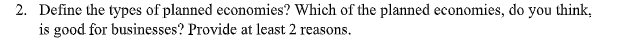 2. Define the types of planned economies? Which of the planned economies, do you think,
is good for businesses? Provide at least 2 reasons.
