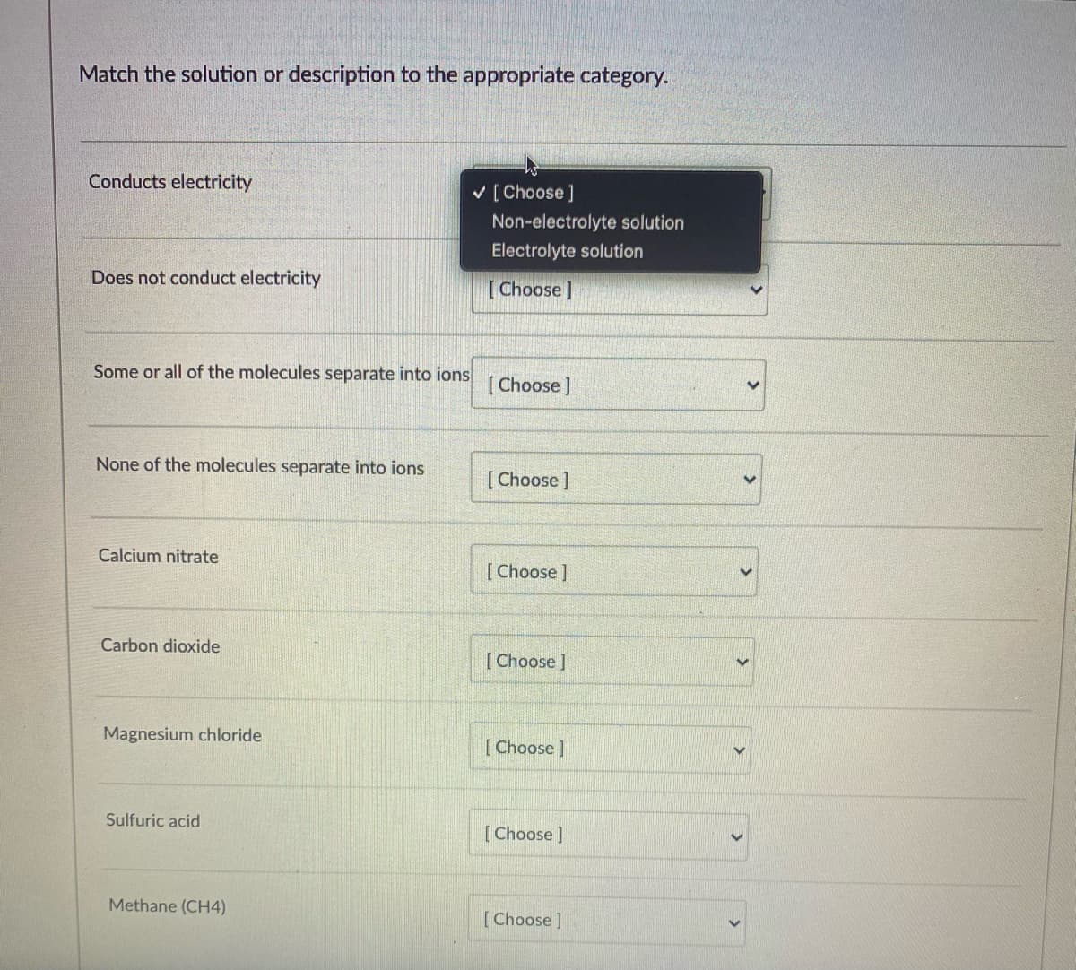 Match the solution or description to the appropriate category.
Conducts electricity
v [Choose]
Non-electrolyte solution
Electrolyte solution
Does not conduct electricity
[Choose ]
Some or all of the molecules separate into ions
[ Choose ]
None of the molecules separate into ions
[ Choose ]
Calcium nitrate
[ Choose ]
Carbon dioxide
[ Choose ]
Magnesium chloride
[Choose]
Sulfuric acid
[Choose ]
Methane (CH4)
[Choose ]
