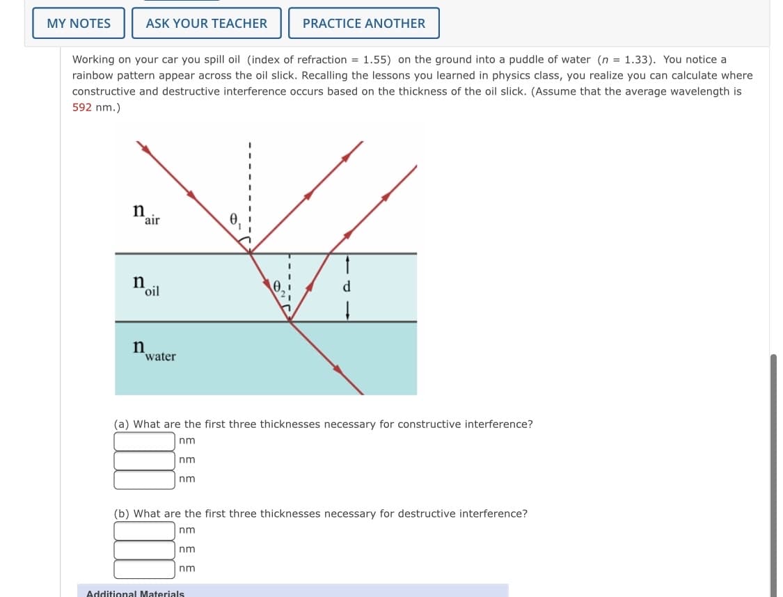 MY NOTES
ASK YOUR TEACHER
PRACTICE ANOTHER
Working on your car you spill oil (index of refraction = 1.55) on the ground into a puddle of water (n = 1.33). You notice a
rainbow pattern appear across the oil slick. Recalling the lessons you learned in physics class, you realize you can calculate where
constructive and destructive interference occurs based on the thickness of the oil slick. (Assume that the average wavelength is
592 nm.)
n
air
n
*oil
d.
n
water
(a) What are the first three thicknesses necessary for constructive interference?
nm
nm
nm
(b) What are the first three thicknesses necessary for destructive interference?
nm
nm
nm
Additional Materials
