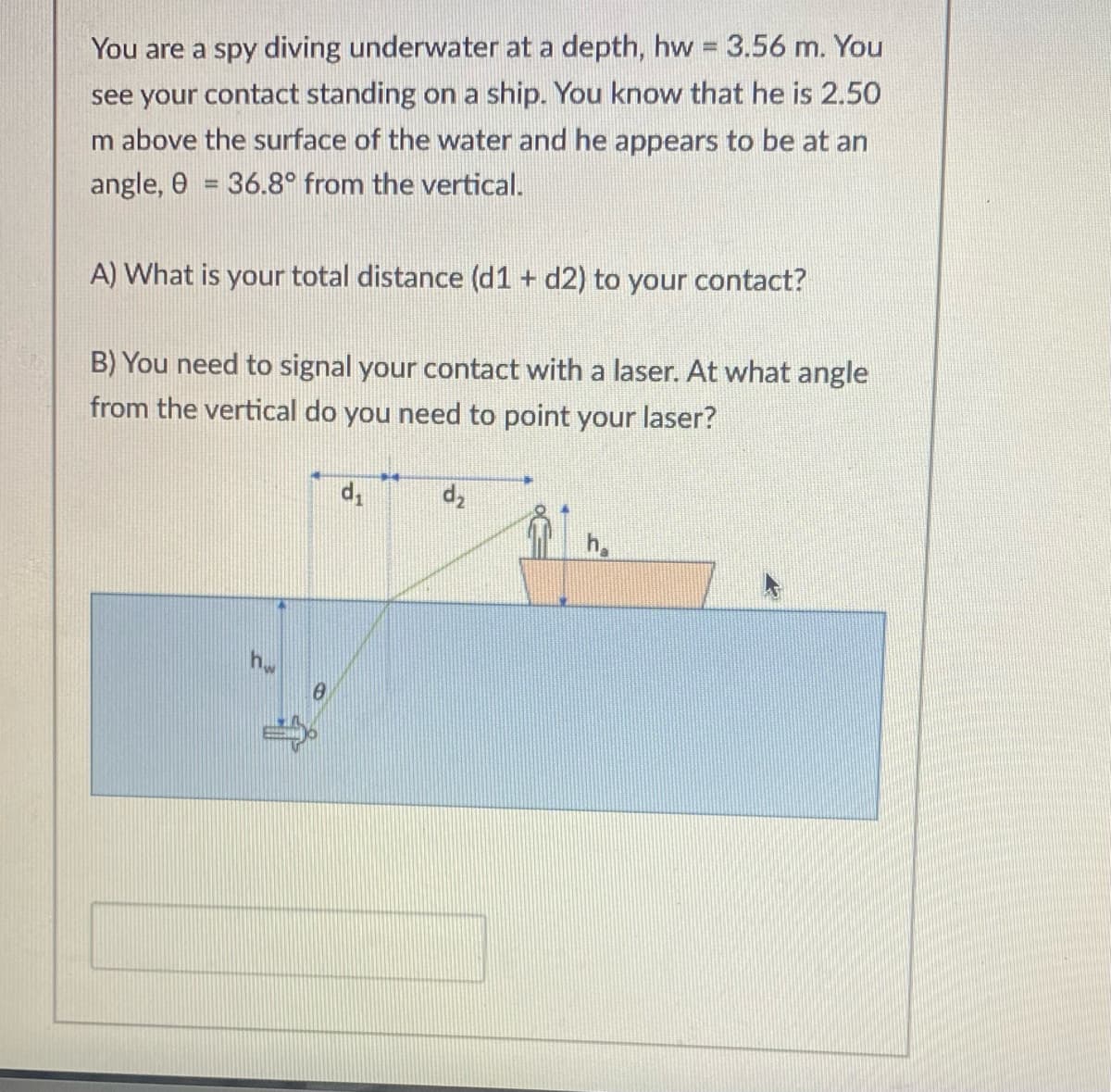 You are a spy diving underwater at a depth, hw 3.56 m. You
see your contact standing on a ship. You know that he is 2.50
m above the surface of the water and he appears to be at an
angle, 0 = 36.8° from the vertical.
%3D
A) What is your total distance (d1 + d2) to your contact?
B) You need to signal your contact with a laser. At what angle
from the vertical do you need to point your laser?
h.
