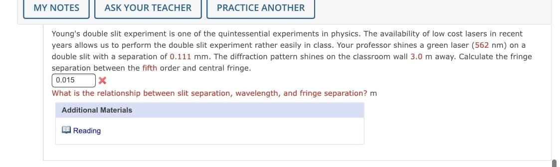 MY NOTES
ASK YOUR TEACHER
PRACTICE ANOTHER
Young's double slit experiment is one of the quintessential experiments in physics. The availability of low cost lasers in recent
years allows us to perform the double slit experiment rather easily in class. Your professor shines a green laser (562 nm) on a
double slit with a separation of 0.111 mm. The diffraction pattern shines on the classroom wall 3.0 m away. Calculate the fringe
separation between the fifth order and central fringe.
0.015
What is the relationship between slit separation, wavelength, and fringe separation? m
Additional Materials
O Reading
