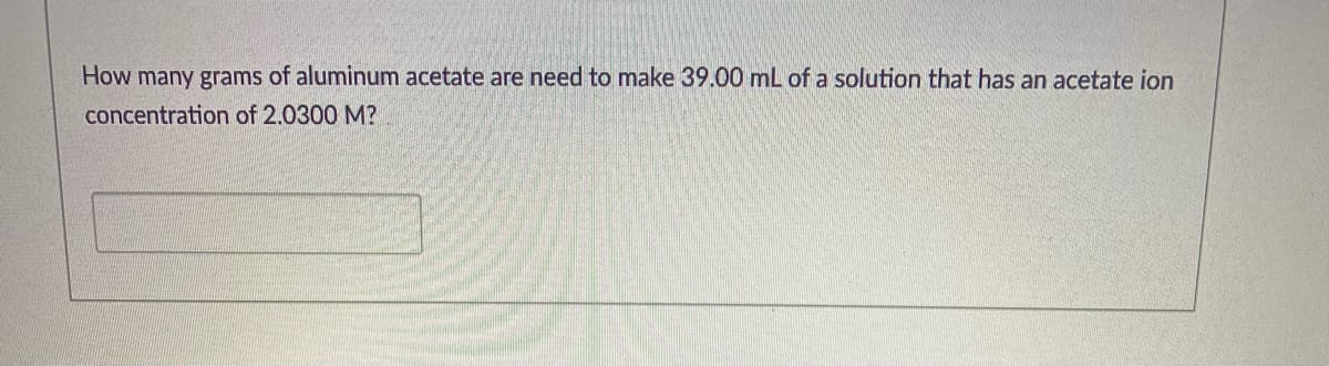 How many grams of aluminum acetate are need to make 39.00 mL of a solution that has an acetate ion
concentration of 2.0300 M?
