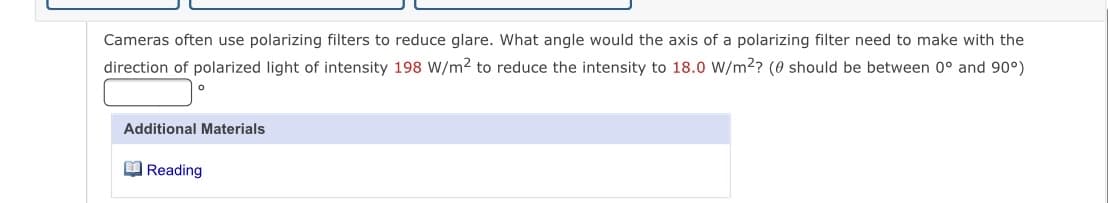 Cameras often use polarizing filters to reduce glare. What angle would the axis of a polarizing filter need to make with the
direction of polarized light of intensity 198 W/m2 to reduce the intensity to 18.0 W/m2? (0 should be between 0° and 90°)
Additional Materials
O Reading
