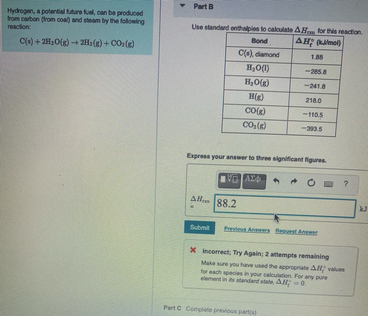 Part B
Hydrogen, a potential future fuel, can be produced
from carbon (from coal) and steam by the following
reaction:
Use slandard enthalpies to calculate AH for this reaction.
Bond
AH (kmol)
C(s) + 2H2O(g) → 2Hz(g) +CO2(g)
C(s), diamond
1,88
H,O(1)
-285.8
H,0(g)
-241.8
H(g)
218.0
CO(g)
-110.5
CO,(g)
-393.5
Express your answer to three significant figures.
AHr
88.2
kJ
Submit
Previous AnSwers
Request Answer
X Incorrect; Try Again; 2 attempts remaining
Make sure you have used the appropriate AH, values
for each species in your calculation. For any pure
element in its standard state, AH,=0.
Part C Complete previous part(s)
